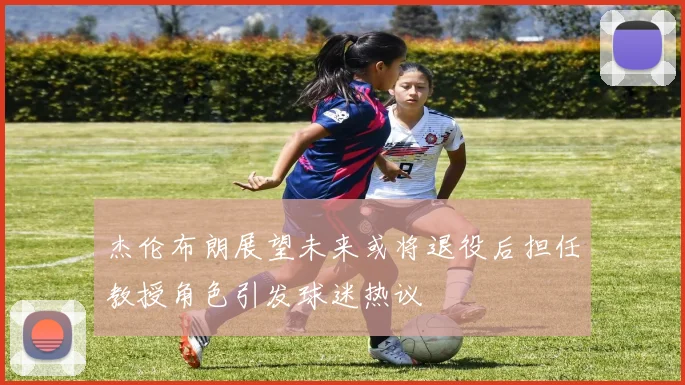 杰伦布朗展望未来或将退役后担任教授角色引发球迷热议