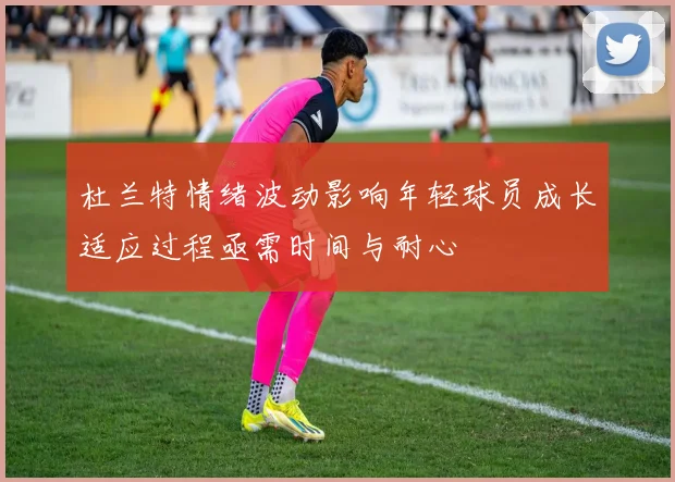 杜兰特情绪波动影响年轻球员成长适应过程亟需时间与耐心