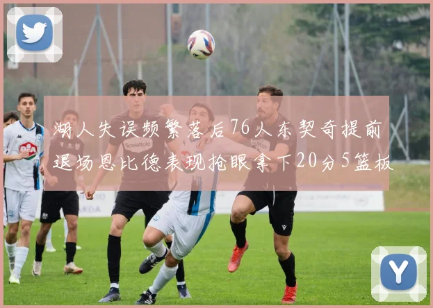 湖人失误频繁落后76人东契奇提前退场恩比德表现抢眼拿下20分5篮板