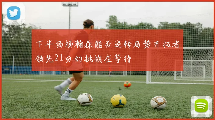 下半场杨瀚森能否逆转局势开拓者领先21分的挑战在等待