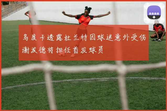 乌度卡透露杜兰特因球迷意外受伤谢泼德将担任首发球员