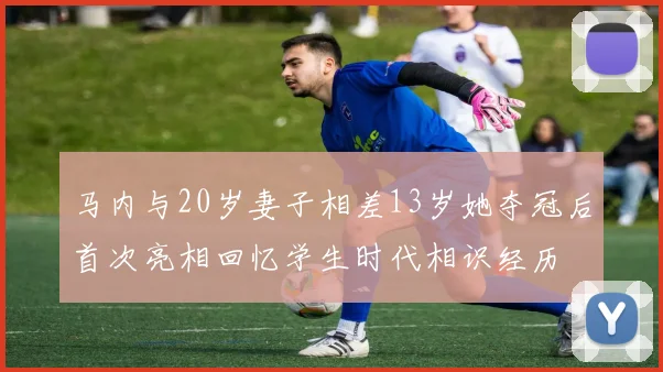 马内与20岁妻子相差13岁她夺冠后首次亮相回忆学生时代相识经历