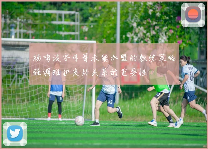 杨鸣谈字母哥未能加盟的教练策略强调维护良好关系的重要性
