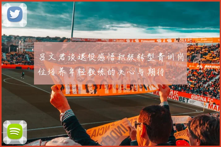 吕文君谈退役感悟积极转型青训岗位培养年轻教练的决心与期待
