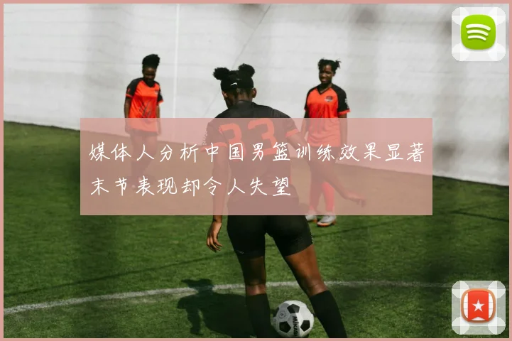 媒体人分析中国男篮训练效果显著末节表现却令人失望
