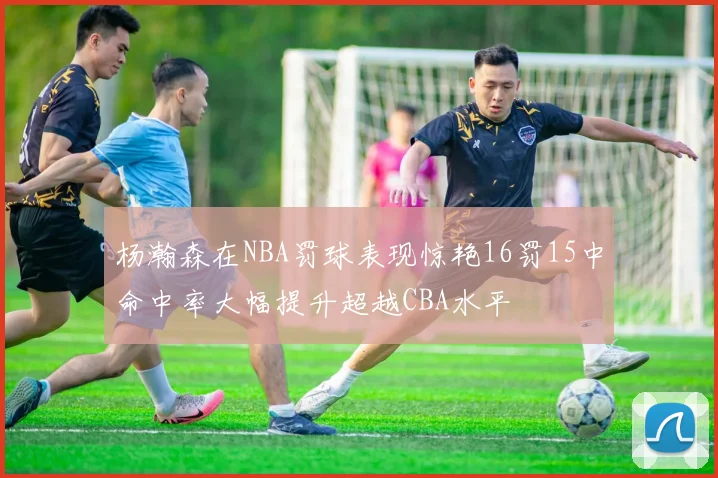 杨瀚森在NBA罚球表现惊艳16罚15中命中率大幅提升超越CBA水平