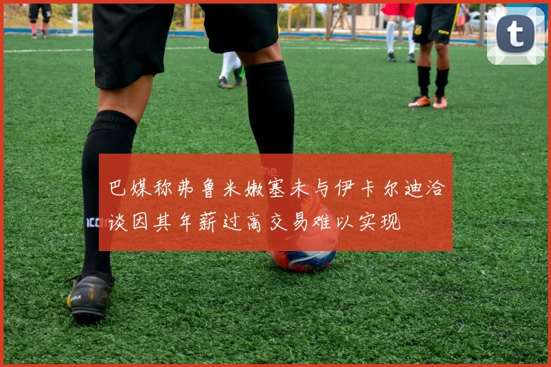 巴媒称弗鲁米嫩塞未与伊卡尔迪洽谈因其年薪过高交易难以实现