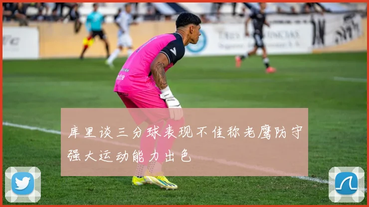 库里谈三分球表现不佳称老鹰防守强大运动能力出色