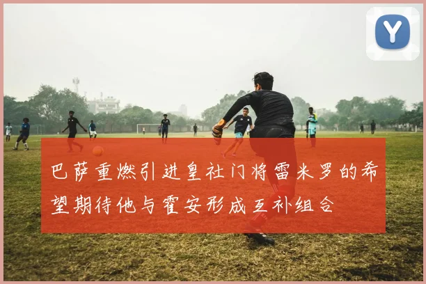 巴萨重燃引进皇社门将雷米罗的希望期待他与霍安形成互补组合